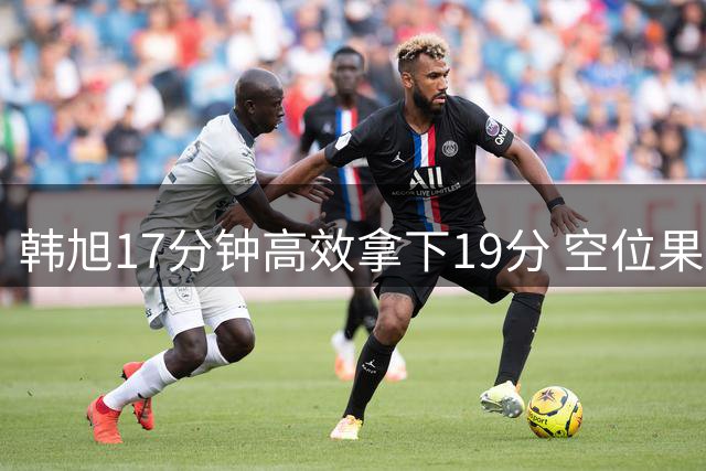 韩旭17分钟高效拿下19分 空位果断出手助队获胜